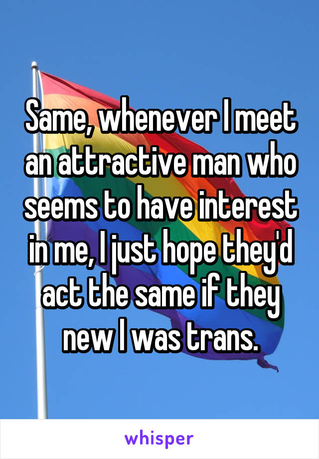 Same, whenever I meet an attractive man who seems to have interest in me, I just hope they'd act the same if they new I was trans.