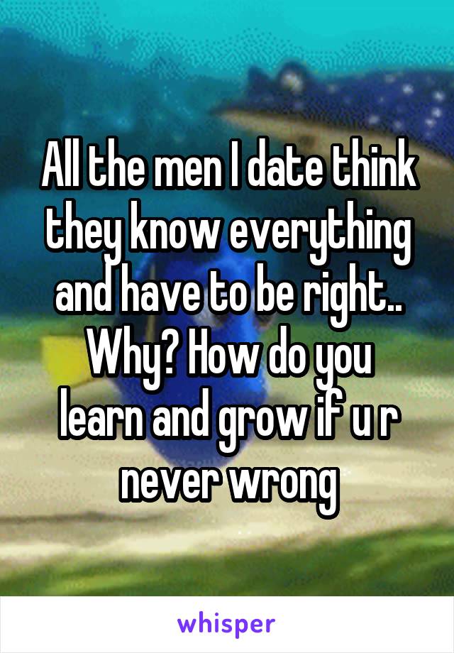 All the men I date think they know everything and have to be right..
Why? How do you learn and grow if u r never wrong