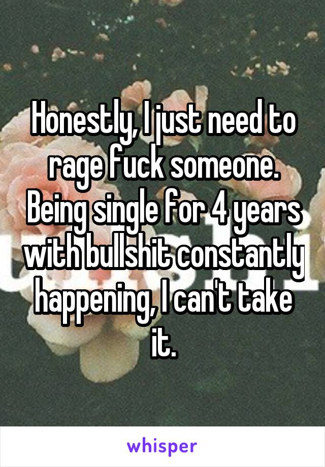 Honestly, I just need to rage fuck someone. Being single for 4 years with bullshit constantly happening, I can't take it.