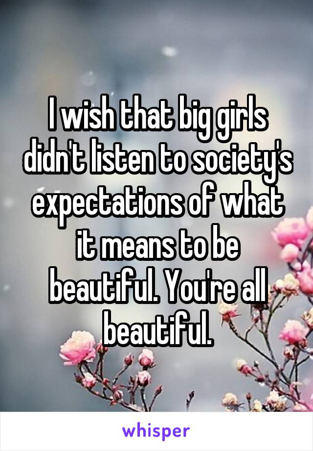 I wish that big girls didn't listen to society's expectations of what it means to be beautiful. You're all beautiful.