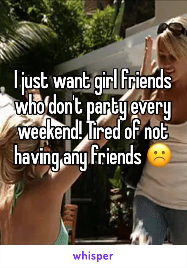 I just want girl friends who don't party every weekend! Tired of not having any friends ☹️
