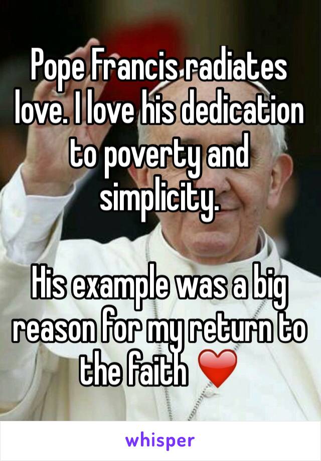 Pope Francis radiates love. I love his dedication to poverty and simplicity. 

His example was a big reason for my return to the faith ❤️️