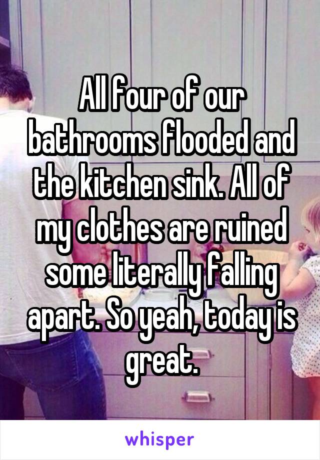 All four of our bathrooms flooded and the kitchen sink. All of my clothes are ruined some literally falling apart. So yeah, today is great.