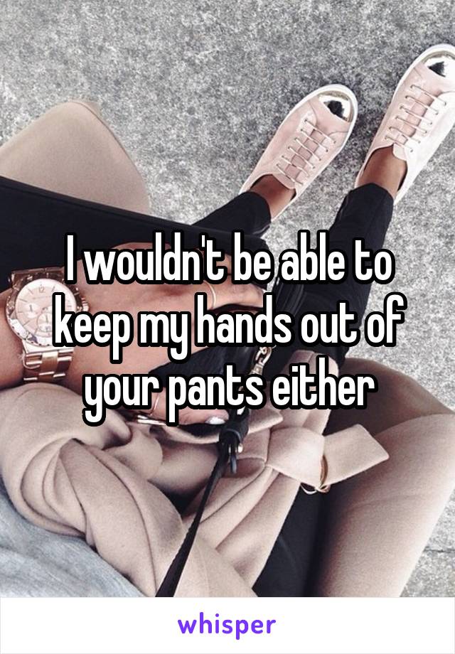 I wouldn't be able to keep my hands out of your pants either