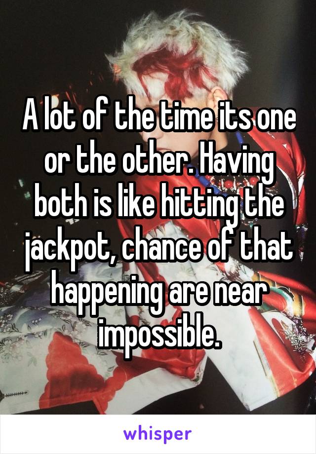 A lot of the time its one or the other. Having both is like hitting the jackpot, chance of that happening are near impossible.