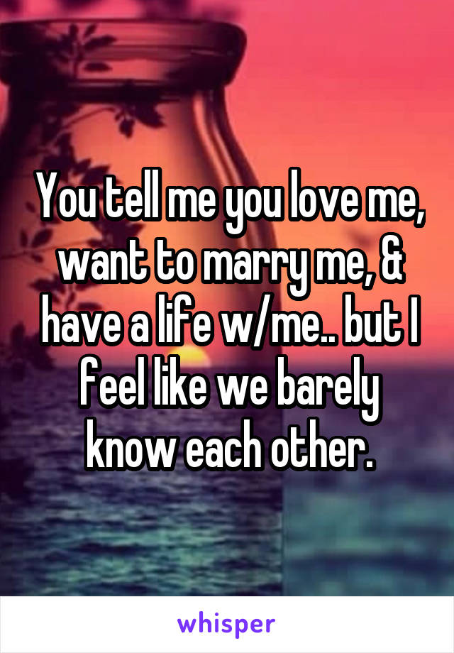 You tell me you love me, want to marry me, & have a life w/me.. but I feel like we barely know each other.