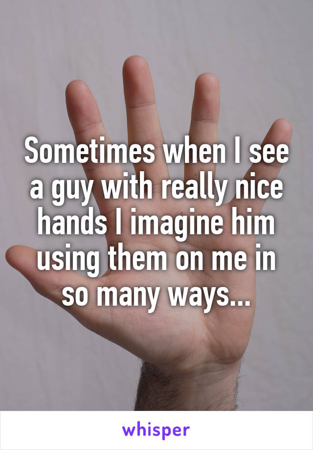 Sometimes when I see a guy with really nice hands I imagine him using them on me in so many ways...