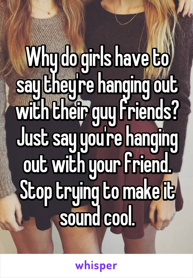 Why do girls have to say they're hanging out with their guy friends? Just say you're hanging out with your friend. Stop trying to make it sound cool.