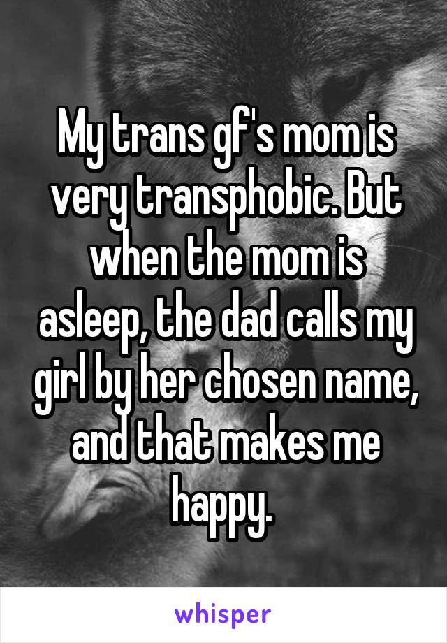 My trans gf's mom is very transphobic. But when the mom is asleep, the dad calls my girl by her chosen name, and that makes me happy. 