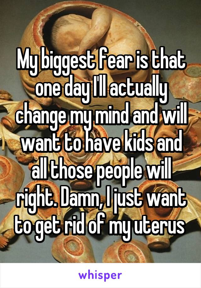 My biggest fear is that one day I'll actually change my mind and will want to have kids and all those people will right. Damn, I just want to get rid of my uterus 