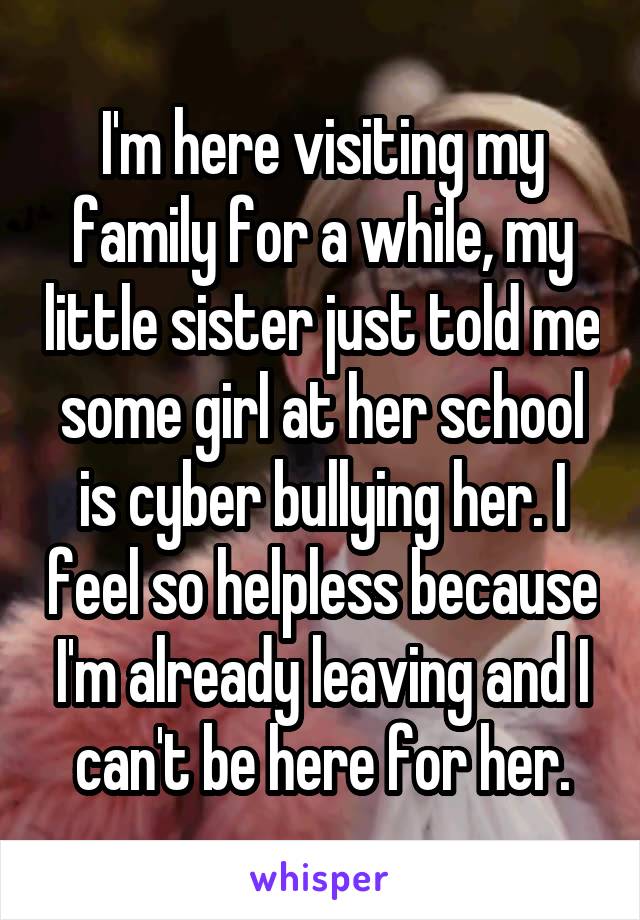 I'm here visiting my family for a while, my little sister just told me some girl at her school is cyber bullying her. I feel so helpless because I'm already leaving and I can't be here for her.