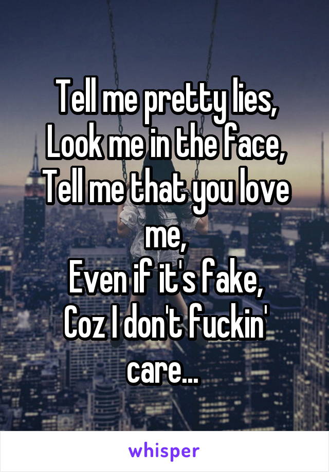 Tell me pretty lies,
Look me in the face,
Tell me that you love me,
Even if it's fake,
Coz I don't fuckin' care... 