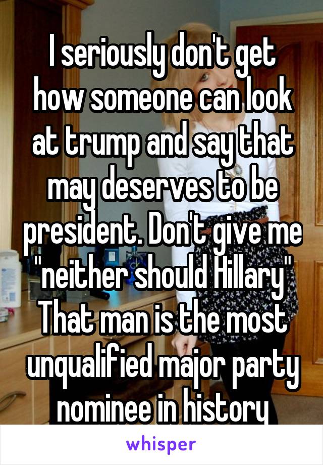 I seriously don't get how someone can look at trump and say that may deserves to be president. Don't give me "neither should Hillary" That man is the most unqualified major party nominee in history