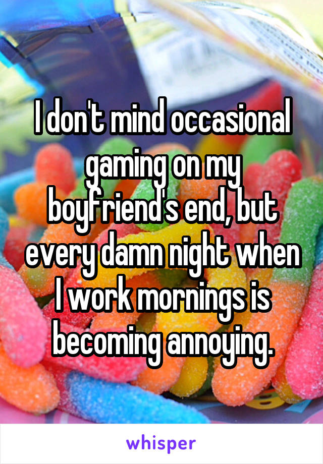I don't mind occasional gaming on my boyfriend's end, but every damn night when I work mornings is becoming annoying.