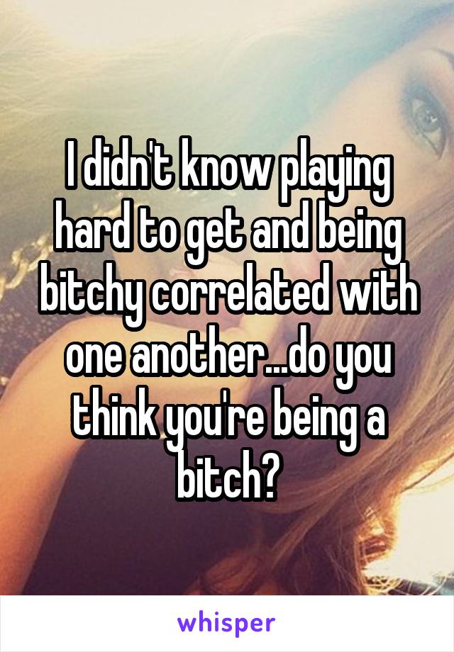 I didn't know playing hard to get and being bitchy correlated with one another...do you think you're being a bitch?