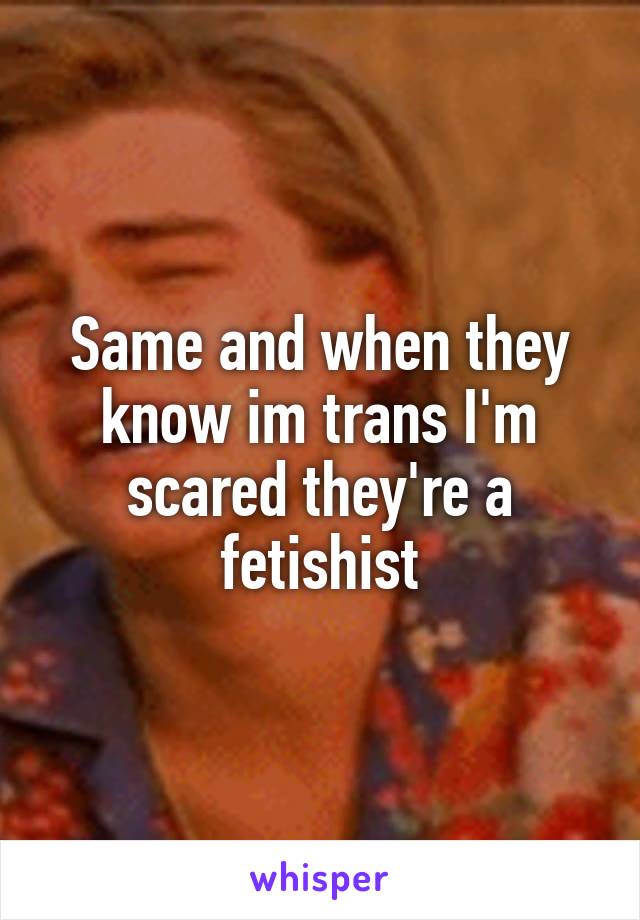 Same and when they know im trans I'm scared they're a fetishist