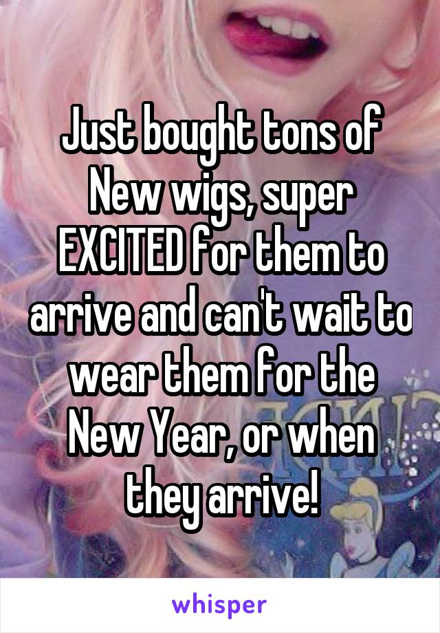 Just bought tons of New wigs, super EXCITED for them to arrive and can't wait to wear them for the New Year, or when they arrive!