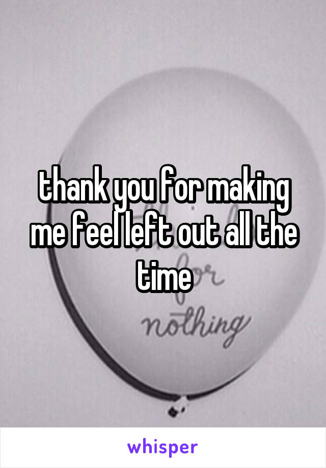 thank you for making me feel left out all the time