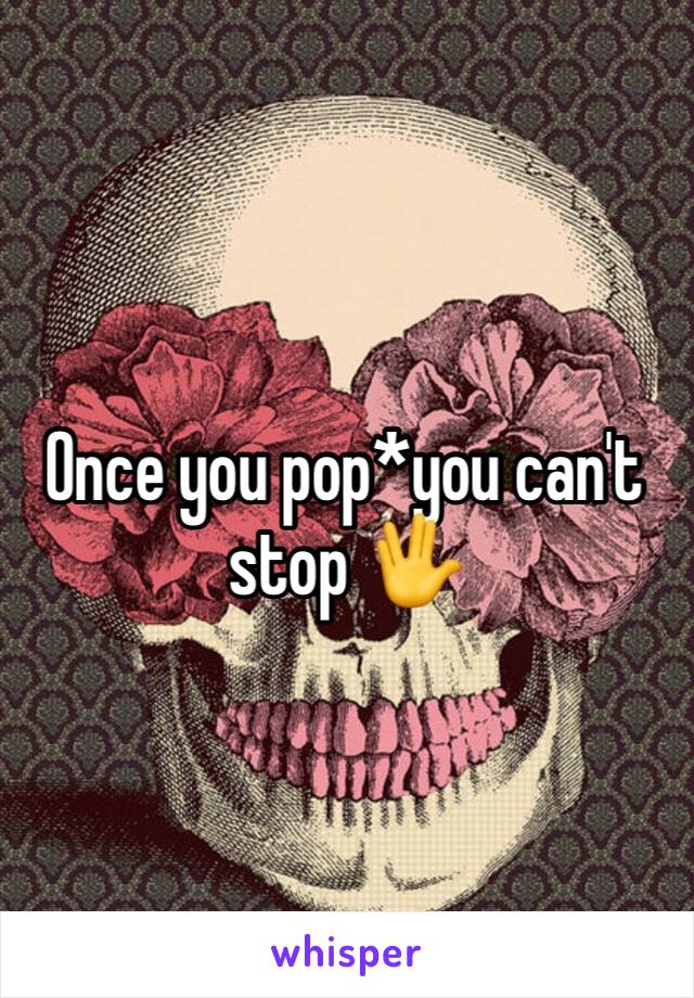 Once you pop*you can't stop 🖖
