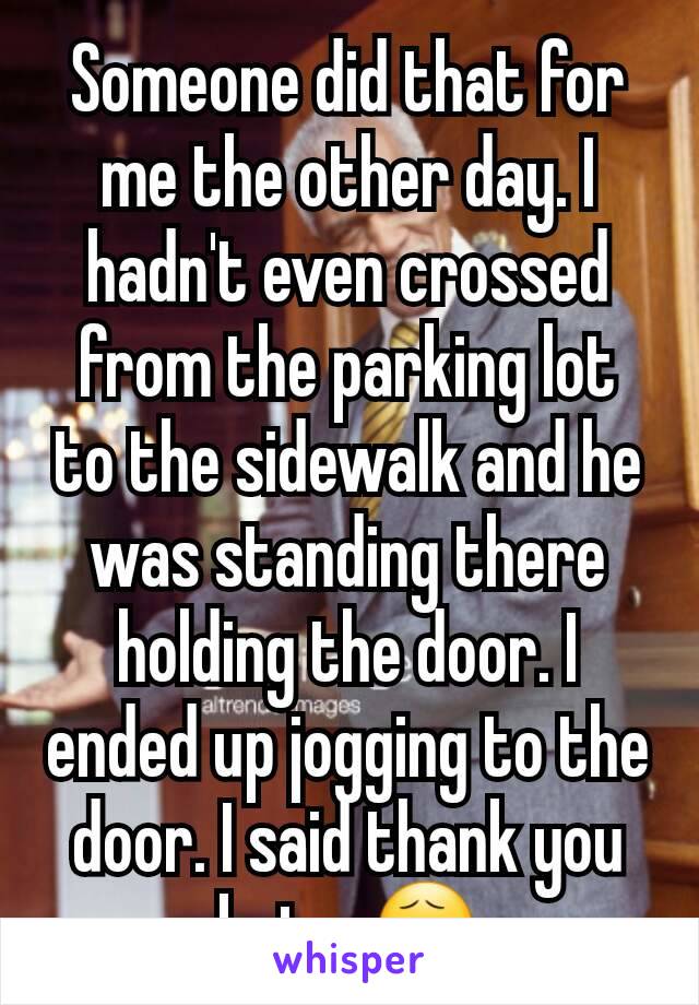 Someone did that for me the other day. I hadn't even crossed from the parking lot to the sidewalk and he was standing there holding the door. I ended up jogging to the door. I said thank you but... 😧