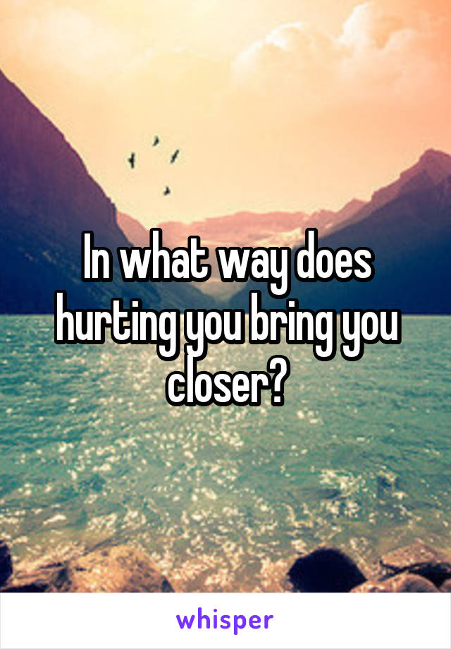 In what way does hurting you bring you closer?