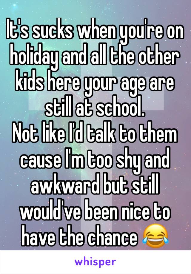 It's sucks when you're on holiday and all the other kids here your age are still at school. 
Not like I'd talk to them cause I'm too shy and awkward but still would've been nice to have the chance 😂