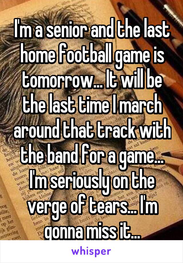 I'm a senior and the last home football game is tomorrow... It will be the last time I march around that track with the band for a game... I'm seriously on the verge of tears... I'm gonna miss it...
