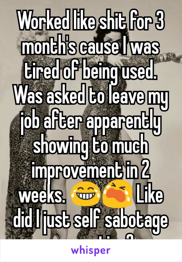 Worked like shit for 3 month's cause I was tired of being used. Was asked to leave my job after apparently showing to much improvement in 2 weeks. 😂😭 Like did I just self sabotage a promotion? 