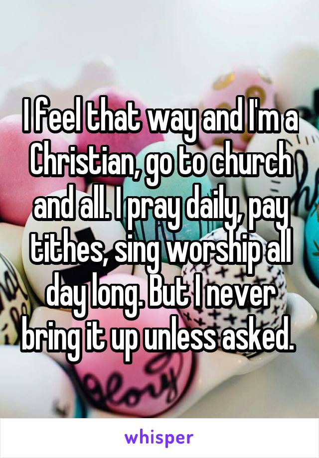 I feel that way and I'm a Christian, go to church and all. I pray daily, pay tithes, sing worship all day long. But I never bring it up unless asked. 
