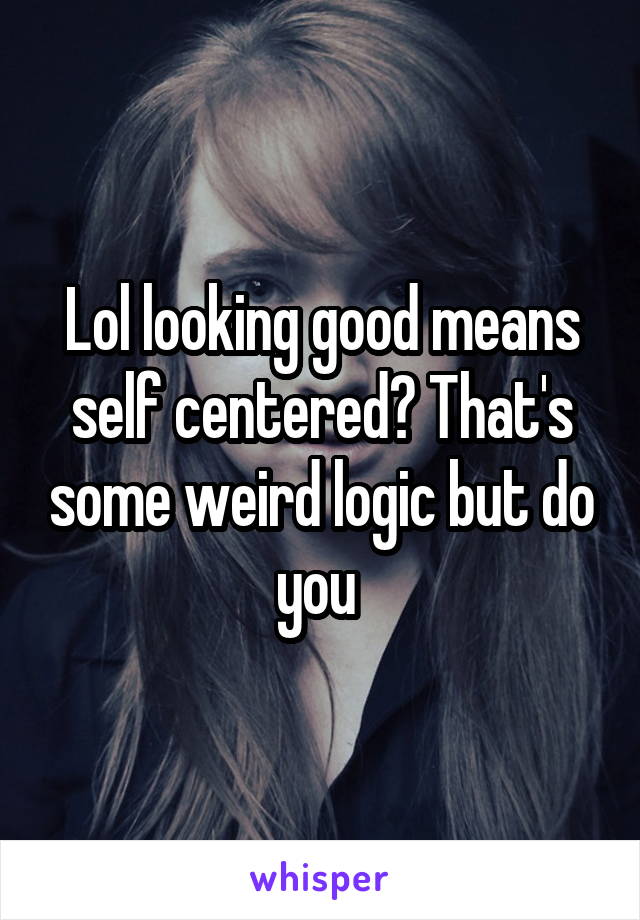Lol looking good means self centered? That's some weird logic but do you 