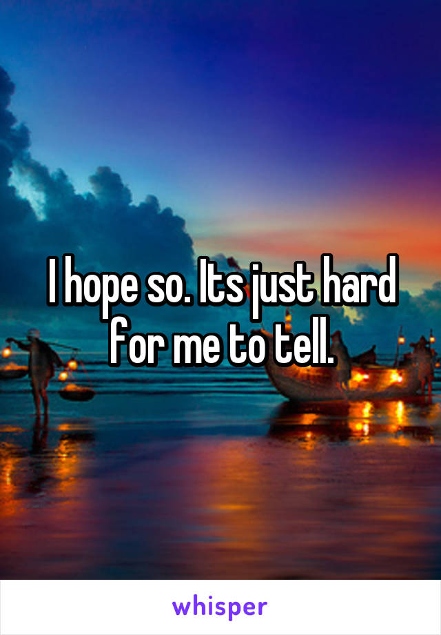 I hope so. Its just hard for me to tell.