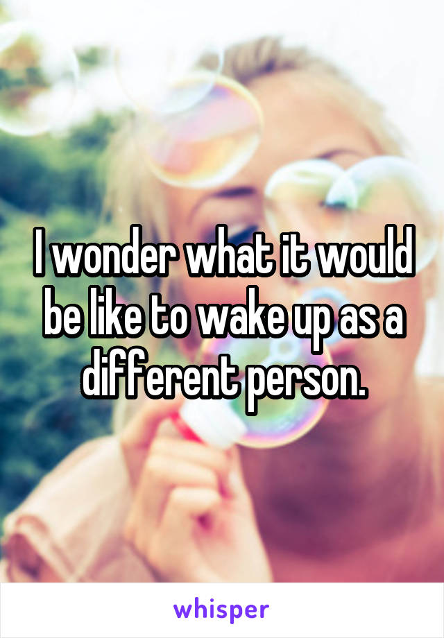 I wonder what it would be like to wake up as a different person.