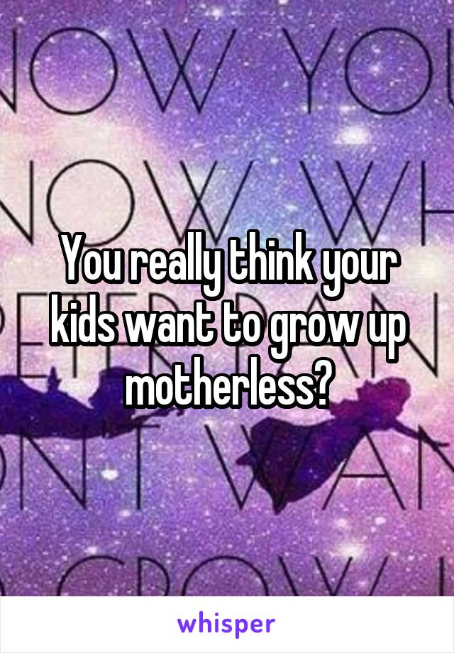 You really think your kids want to grow up motherless?