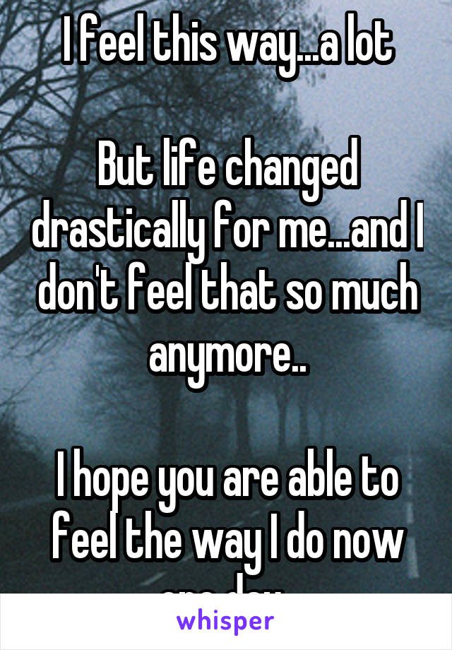 I feel this way...a lot

But life changed drastically for me...and I don't feel that so much anymore..

I hope you are able to feel the way I do now one day..