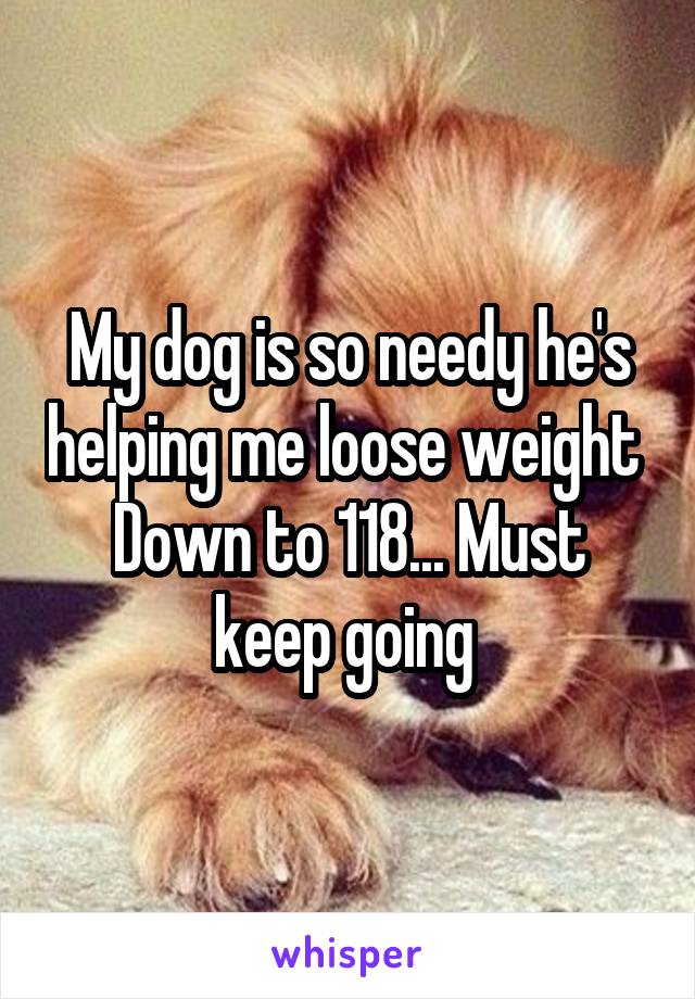 My dog is so needy he's helping me loose weight 
Down to 118... Must keep going 