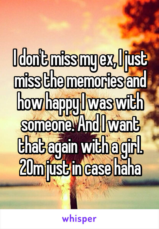 I don't miss my ex, I just miss the memories and how happy I was with someone. And I want that again with a girl. 20m just in case haha
