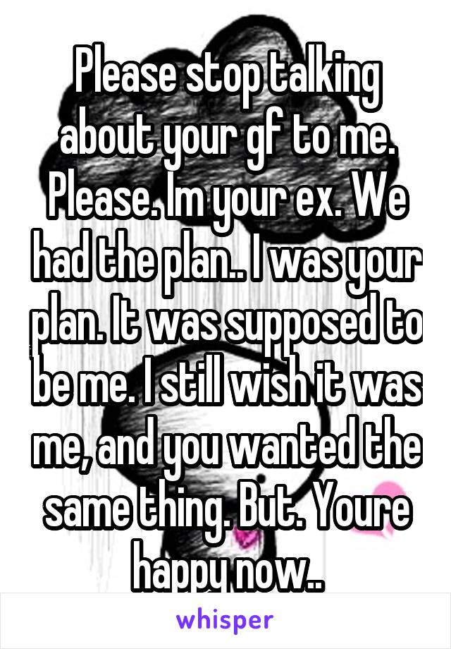 Please stop talking about your gf to me. Please. Im your ex. We had the plan.. I was your plan. It was supposed to be me. I still wish it was me, and you wanted the same thing. But. Youre happy now..