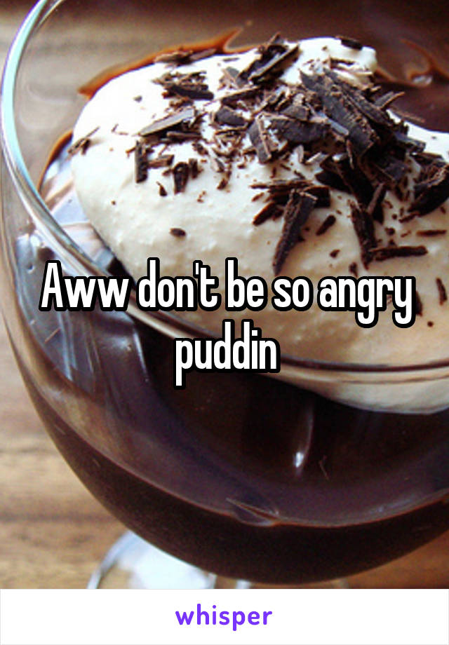 Aww don't be so angry puddin