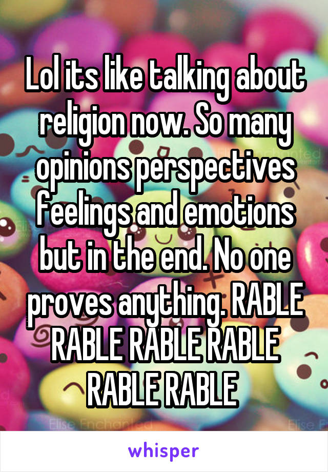 Lol its like talking about religion now. So many opinions perspectives feelings and emotions but in the end. No one proves anything. RABLE RABLE RABLE RABLE RABLE RABLE 