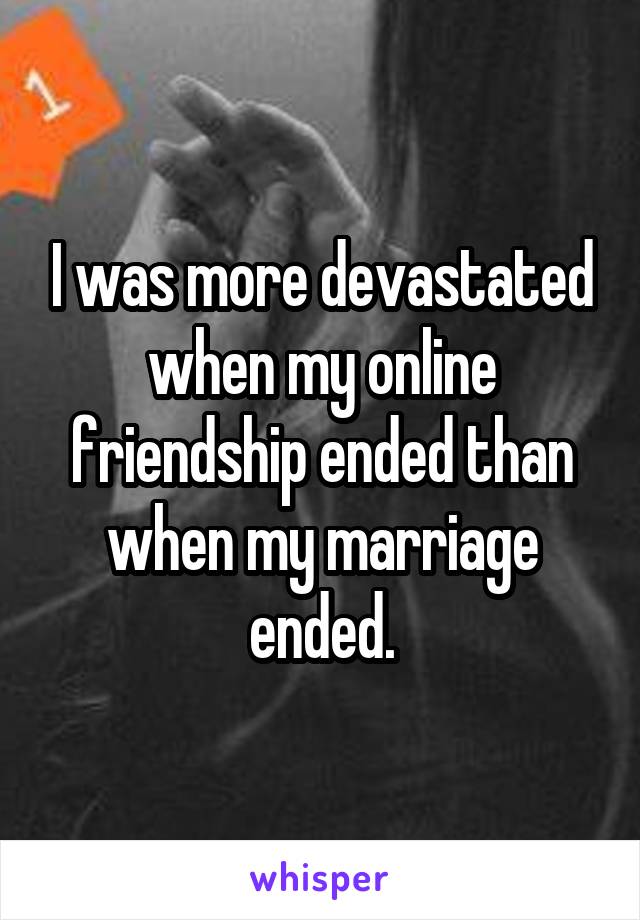 I was more devastated when my online friendship ended than when my marriage ended.