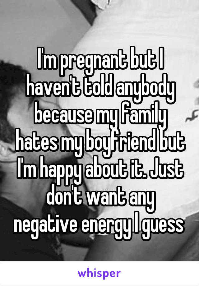 I'm pregnant but I haven't told anybody because my family hates my boyfriend but I'm happy about it. Just don't want any negative energy I guess 