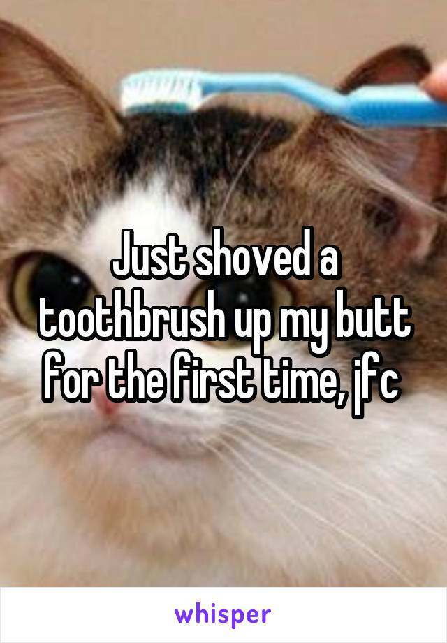 Just shoved a toothbrush up my butt for the first time, jfc 