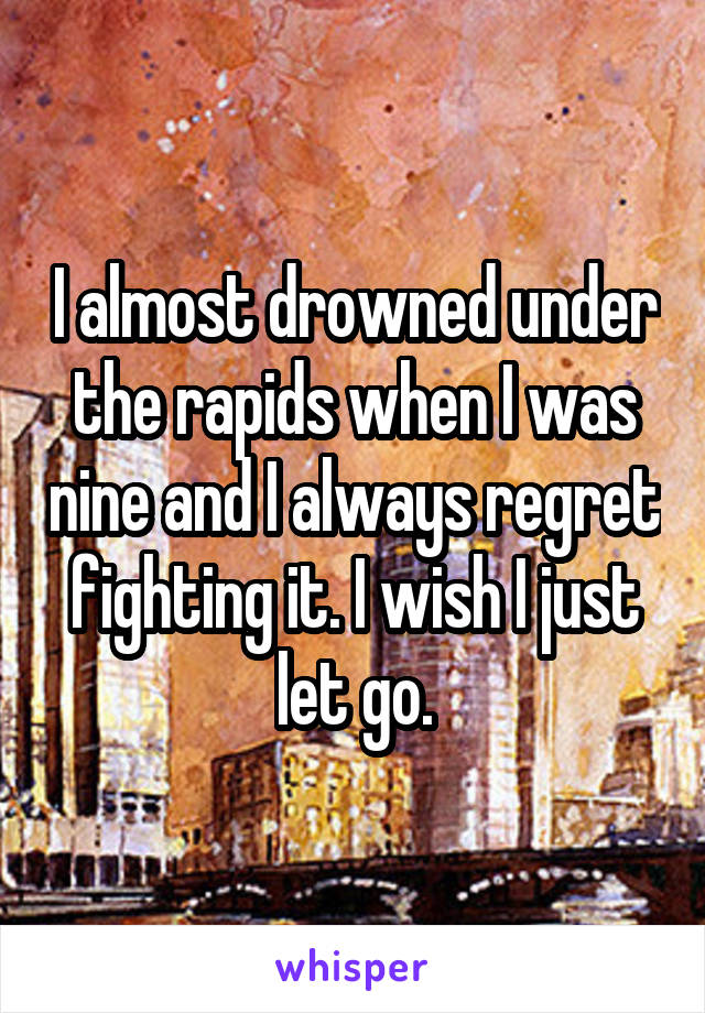 I almost drowned under the rapids when I was nine and I always regret fighting it. I wish I just let go.