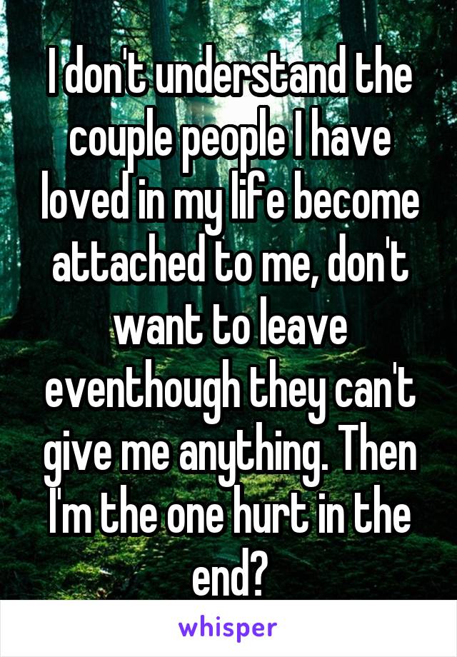 I don't understand the couple people I have loved in my life become attached to me, don't want to leave eventhough they can't give me anything. Then I'm the one hurt in the end?