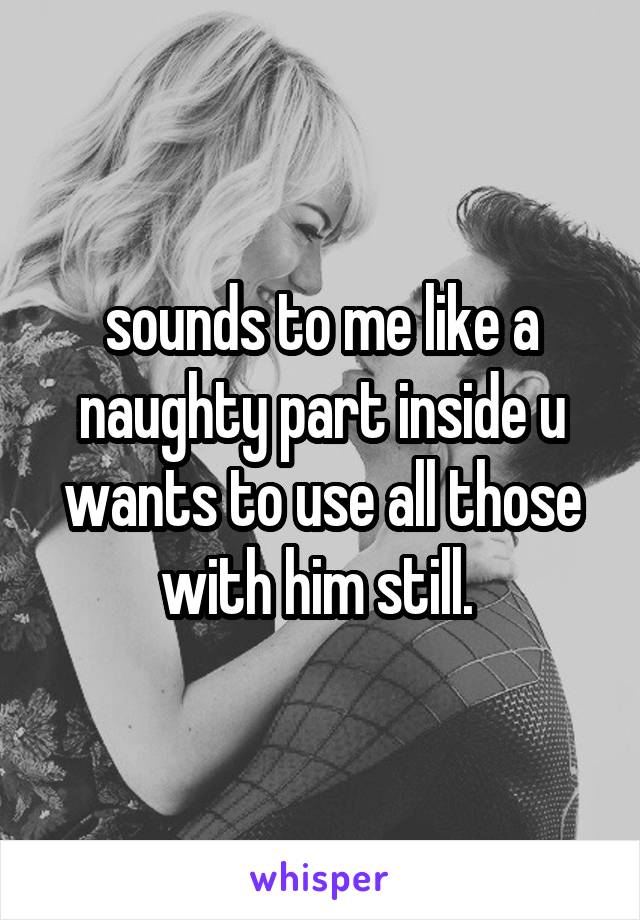 sounds to me like a naughty part inside u wants to use all those with him still. 