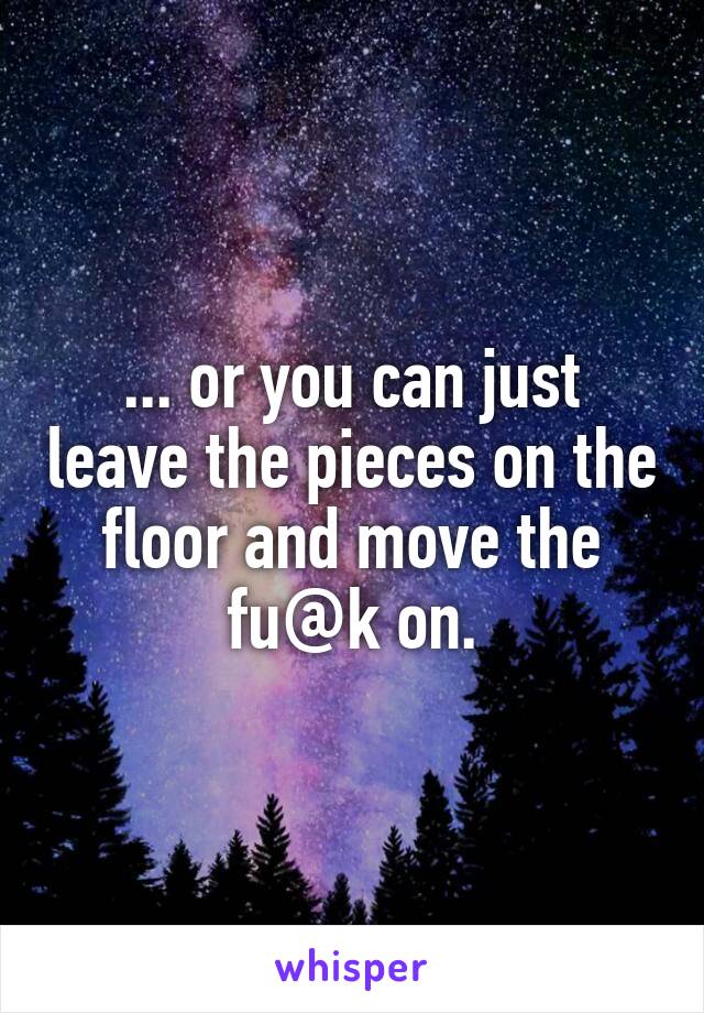 ... or you can just leave the pieces on the floor and move the fu@k on.