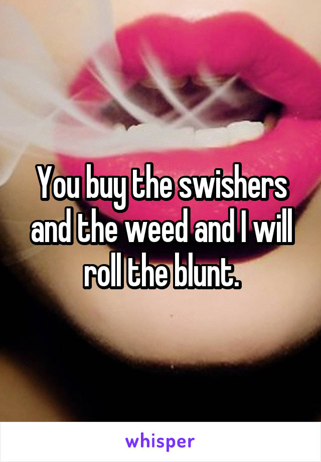 You buy the swishers and the weed and I will roll the blunt.