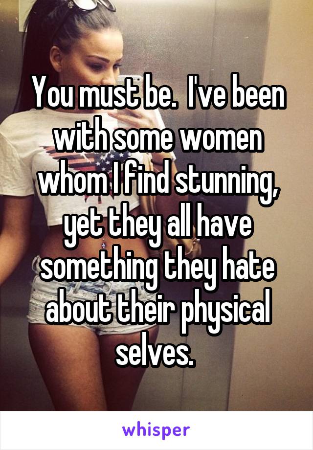 You must be.  I've been with some women whom I find stunning, yet they all have something they hate about their physical selves. 