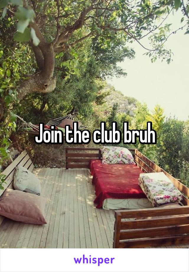 Join the club bruh