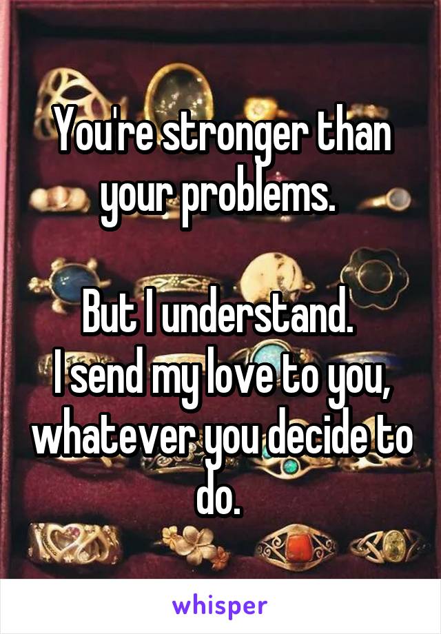 You're stronger than your problems. 

But I understand. 
I send my love to you, whatever you decide to do. 
